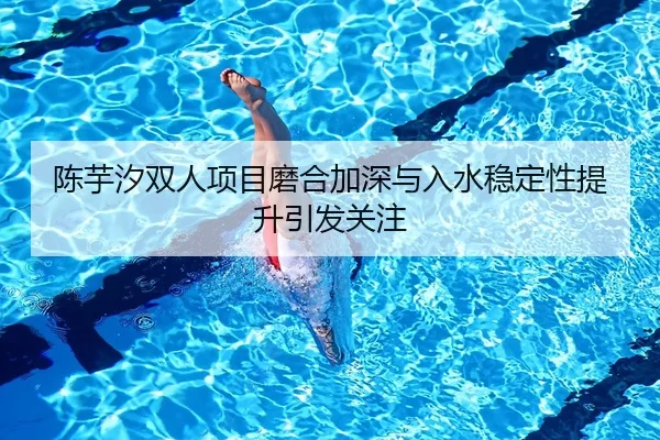 陈芋汐双人项目磨合加深与入水稳定性提升引发关注